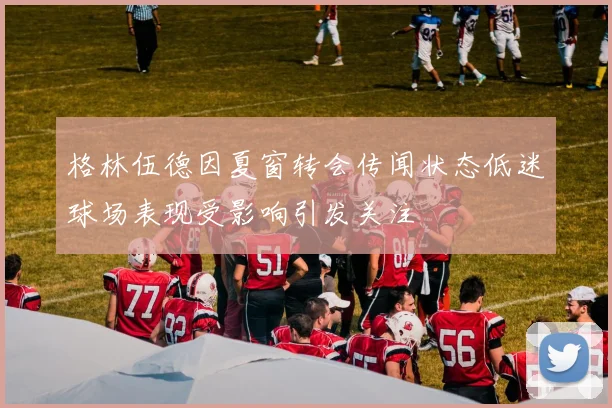 格林伍德因夏窗转会传闻状态低迷球场表现受影响引发关注