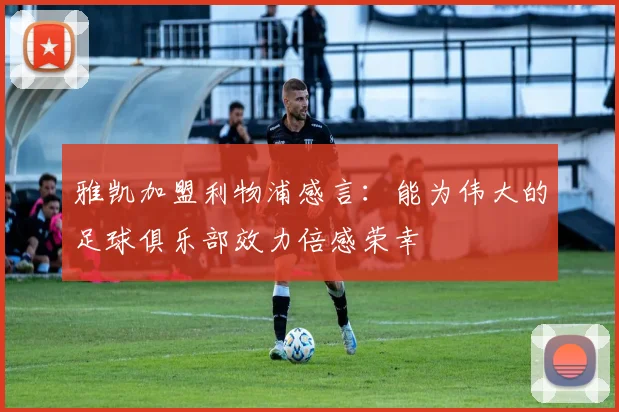 雅凯加盟利物浦感言：能为伟大的足球俱乐部效力倍感荣幸