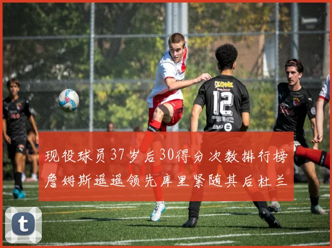 现役球员37岁后30得分次数排行榜詹姆斯遥遥领先库里紧随其后杜兰特位列第三