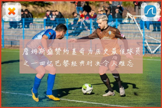詹姆斯盛赞约基奇为历史最佳球员之一回忆巴黎经典对决令人难忘
