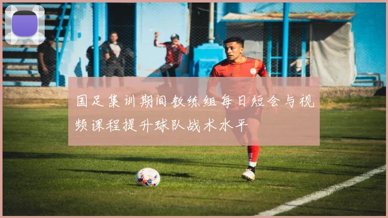 国足集训期间教练组每日短会与视频课程提升球队战术水平