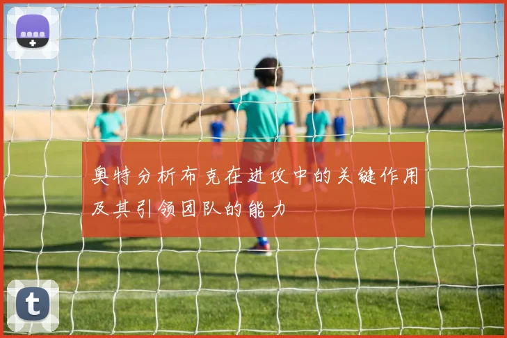 奥特分析布克在进攻中的关键作用及其引领团队的能力
